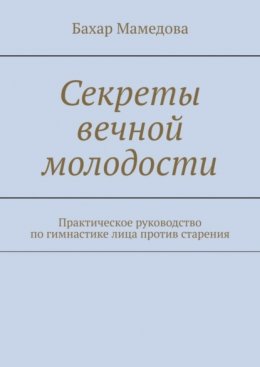 Секреты вечной молодости. Практическое руководство по гимнастике лица против старения