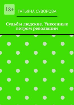 Судьбы людские. Унесенные ветром революции. Жизнь людей в годы исторического перелома. Автор не претендует на архивное описание событий