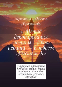 Метод декодирования истины: Твоя истина – в твоем Высшем Я. Глубинная проработка корневых причин ваших проблем и остановка негативных Родовых сценариев