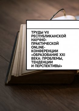 Труды VII Республиканской научно-практической online-конференции «Образование XXI века: проблемы, тенденции и перспективы»