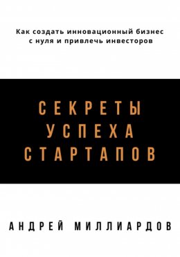 Секреты успеха стартапов. Как создать инновационный бизнес с нуля и привлечь инвесторов