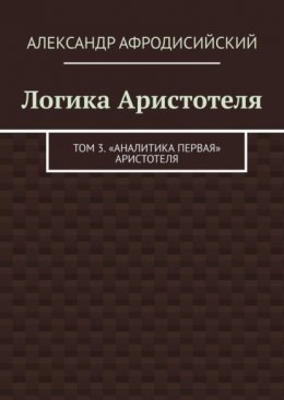 Логика Аристотеля. Том 3. «Аналитика Первая» Аристотеля