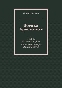 Логика Аристотеля. Том 5. Комментарии на «Аналитику» Аристотеля
