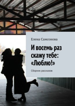 И восемь раз скажу тебе: «Люблю!». Сборник рассказов