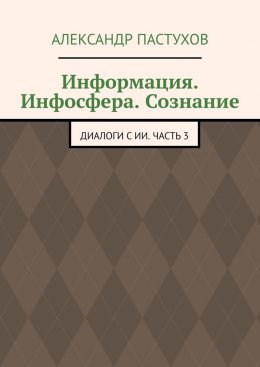 Информация. Инфосфера. Сознание. Диалоги с ИИ. Часть 3