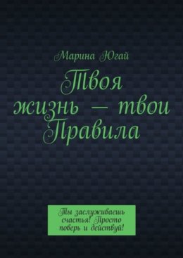 Твоя жизнь – твои правила. Ты заслуживаешь счастья! Просто поверь и действуй!